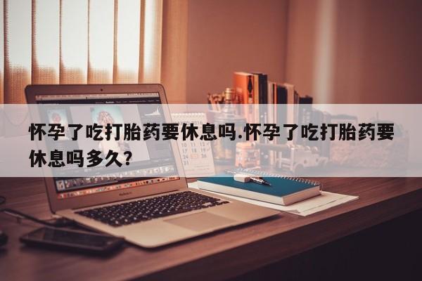 流产药网上专门卖店微信怀孕了吃打胎药要休息吗.怀孕了吃打胎药要休息吗多久？