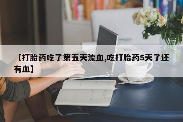 流产药网上专门卖店微信【打胎药吃了第五天流血,吃打胎药5天了还有血】