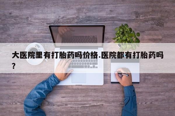 流产药网上专门卖店微信大医院里有打胎药吗价格.医院都有打胎药吗？