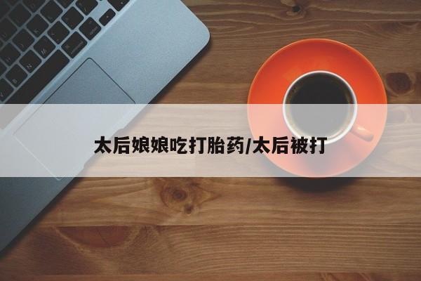 流产药网上专门卖店微信太后娘娘吃打胎药/太后被打