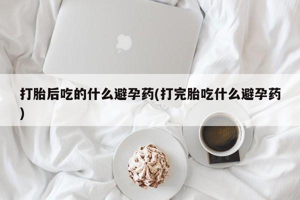 流产药网上专门卖店微信打胎后吃的什么避孕药(打完胎吃什么避孕药)