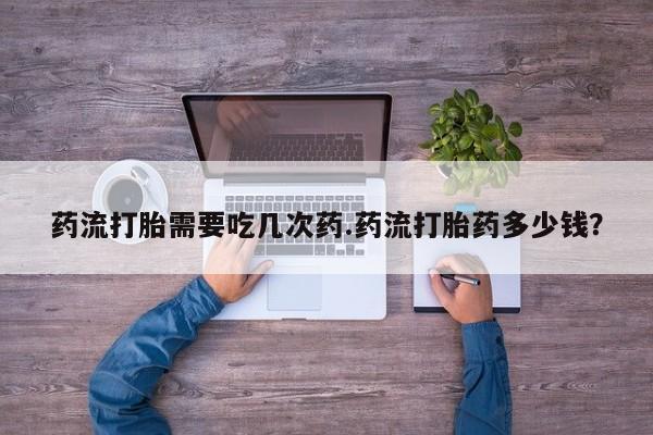 流产药网上专门卖店微信药流打胎需要吃几次药.药流打胎药多少钱？