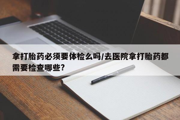 流产药网上专门卖店微信拿打胎药必须要体检么吗/去医院拿打胎药都需要检查哪些?