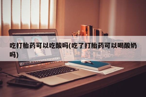 流产药网上专门卖店微信吃打胎药可以吃酸吗(吃了打胎药可以喝酸奶吗)