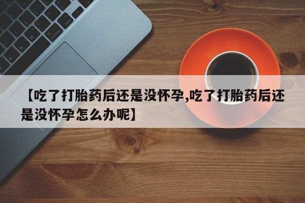 流产药网上专门卖店微信【吃了打胎药后还是没怀孕,吃了打胎药后还是没怀孕怎么办呢】