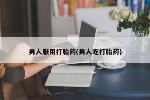 流产药网上专门卖店微信男人服用打胎药(男人吃打胎药)