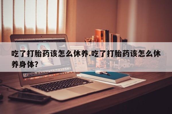 流产药网上专门卖店微信吃了打胎药该怎么休养.吃了打胎药该怎么休养身体？