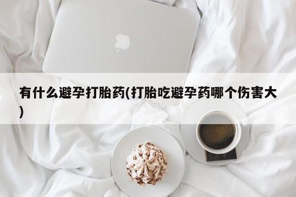 流产药网上专门卖店微信有什么避孕打胎药(打胎吃避孕药哪个伤害大)