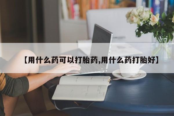 流产药网上专门卖店微信【用什么药可以打胎药,用什么药打胎好】