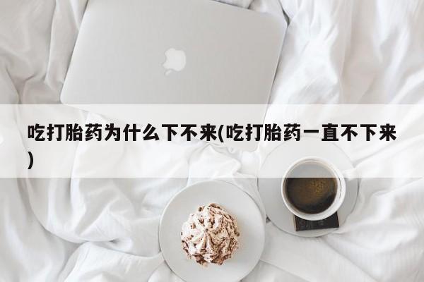 流产药网上专门卖店微信吃打胎药为什么下不来(吃打胎药一直不下来)