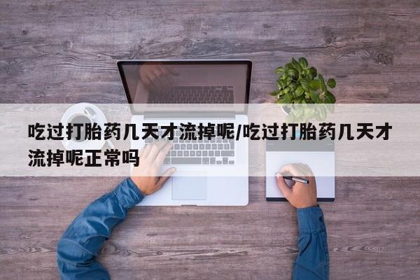 流产药网上专门卖店微信吃过打胎药几天才流掉呢/吃过打胎药几天才流掉呢正常吗