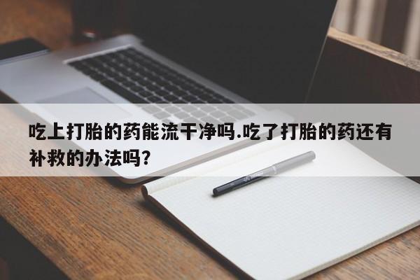 流产药网上专门卖店微信吃上打胎的药能流干净吗.吃了打胎的药还有补救的办法吗？