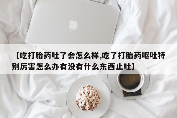 流产药网上专门卖店微信【吃打胎药吐了会怎么样,吃了打胎药呕吐特别厉害怎么办有没有什么东西止吐】