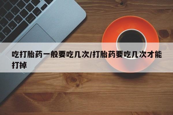 流产药网上专门卖店微信吃打胎药一般要吃几次/打胎药要吃几次才能打掉