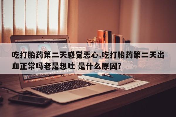 流产药网上专门卖店微信吃打胎药第二天感觉恶心.吃打胎药第二天出血正常吗老是想吐 是什么原因？