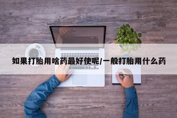 流产药网上专门卖店微信如果打胎用啥药最好使呢/一般打胎用什么药