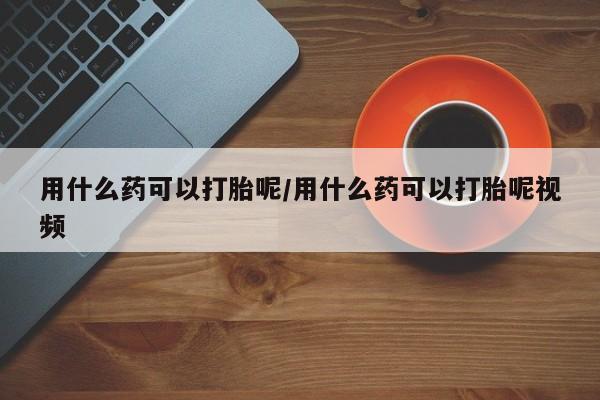 流产药网上专门卖店微信用什么药可以打胎呢/用什么药可以打胎呢视频