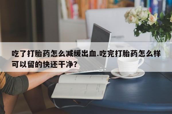 流产药网上专门卖店微信吃了打胎药怎么减缓出血.吃完打胎药怎么样可以留的快还干净？