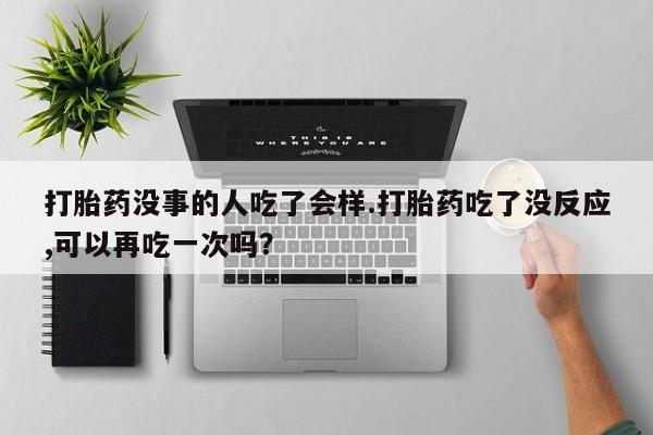 流产药网上专门卖店微信打胎药没事的人吃了会样.打胎药吃了没反应,可以再吃一次吗？
