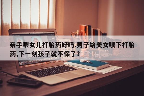 流产药网上专门卖店微信亲手喂女儿打胎药好吗.男子给美女喂下打胎药,下一刻孩子就不保了？
