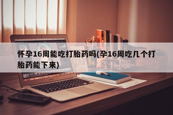 流产药网上专门卖店微信怀孕16周能吃打胎药吗(孕16周吃几个打胎药能下来)