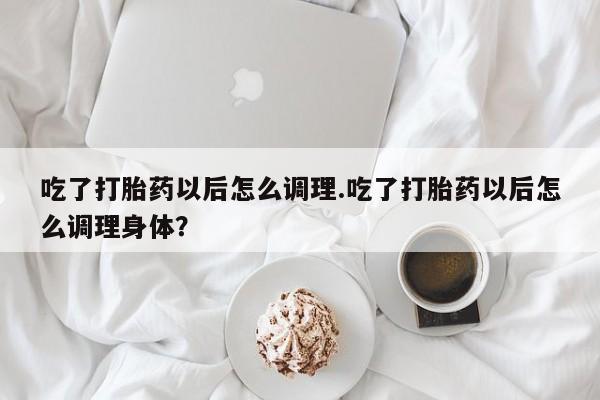 流产药网上专门卖店微信吃了打胎药以后怎么调理.吃了打胎药以后怎么调理身体？