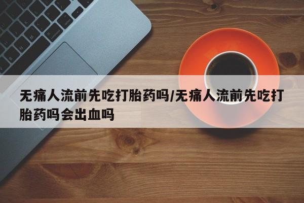 流产药网上专门卖店微信无痛人流前先吃打胎药吗/无痛人流前先吃打胎药吗会出血吗
