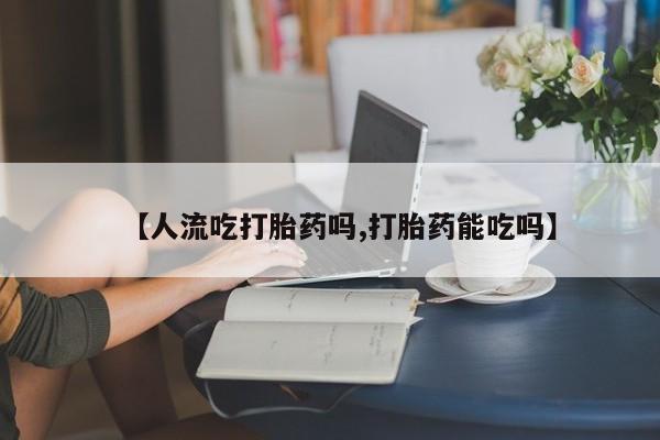 流产药网上专门卖店微信【人流吃打胎药吗,打胎药能吃吗】