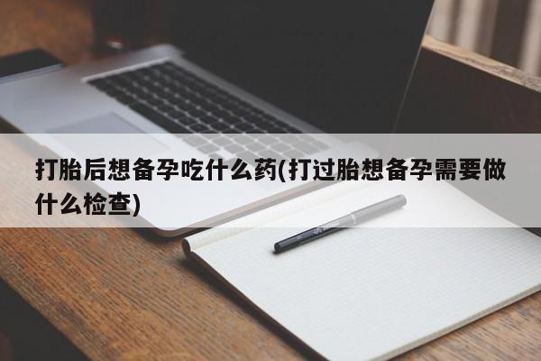 流产药网上专门卖店微信打胎后想备孕吃什么药(打过胎想备孕需要做什么检查)