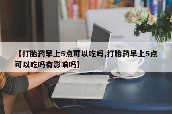 流产药网上专门卖店微信【打胎药早上5点可以吃吗,打胎药早上5点可以吃吗有影响吗】