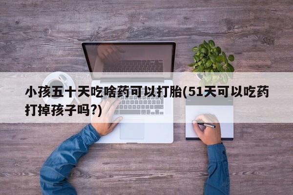 流产药网上专门卖店微信小孩五十天吃啥药可以打胎(51天可以吃药打掉孩子吗?)
