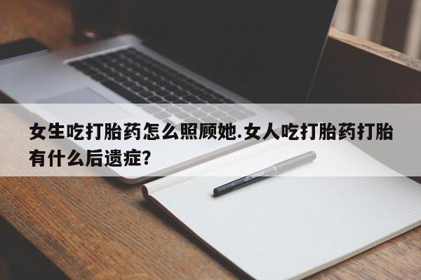 流产药网上专门卖店微信女生吃打胎药怎么照顾她.女人吃打胎药打胎有什么后遗症？