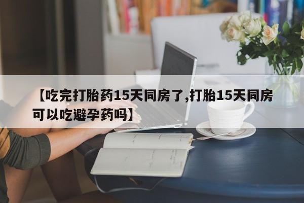 流产药网上专门卖店微信【吃完打胎药15天同房了,打胎15天同房可以吃避孕药吗】