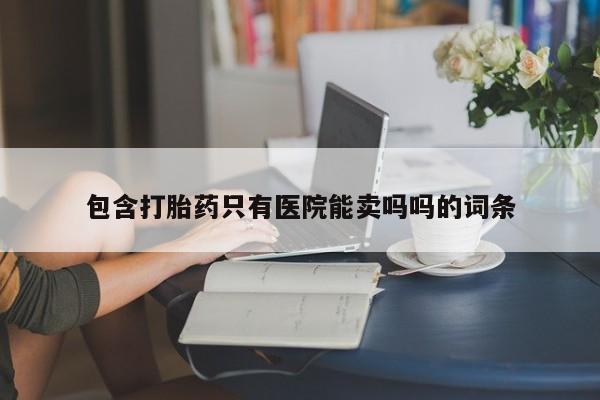 流产药网上专门卖店微信包含打胎药只有医院能卖吗吗的词条