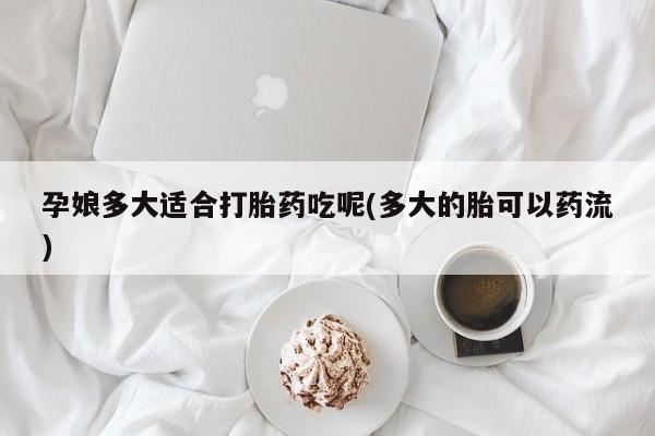 流产药网上专门卖店微信孕娘多大适合打胎药吃呢(多大的胎可以药流)