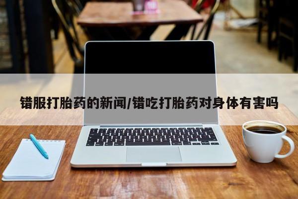 流产药网上专门卖店微信错服打胎药的新闻/错吃打胎药对身体有害吗
