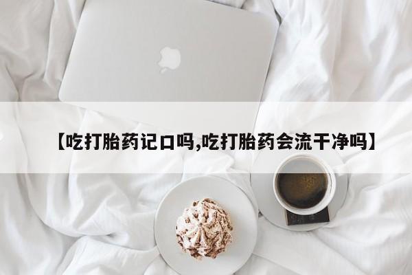 流产药网上专门卖店微信【吃打胎药记口吗,吃打胎药会流干净吗】