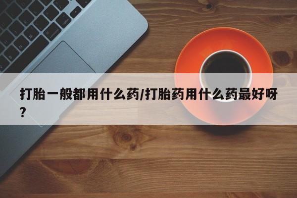 流产药网上专门卖店微信打胎一般都用什么药/打胎药用什么药最好呀?