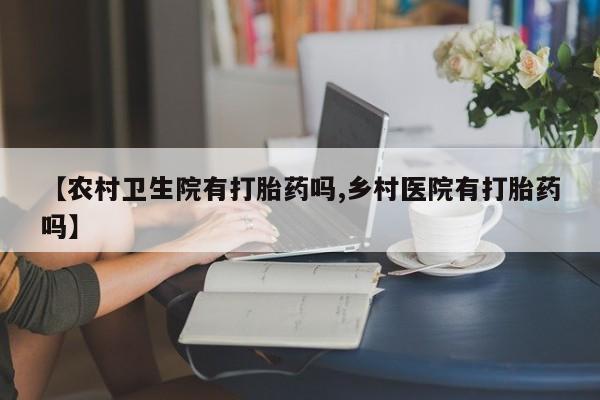 流产药网上专门卖店微信【农村卫生院有打胎药吗,乡村医院有打胎药吗】