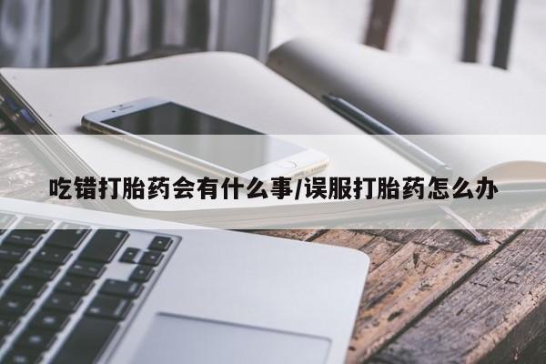 流产药网上专门卖店微信吃错打胎药会有什么事/误服打胎药怎么办