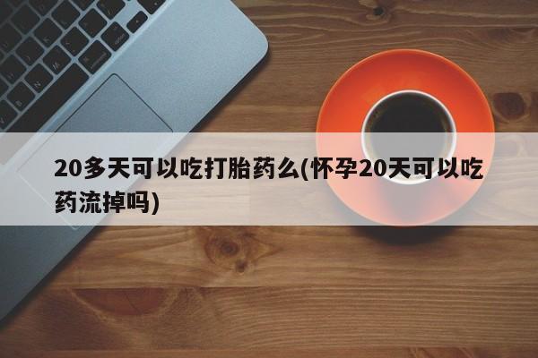 流产药网上专门卖店微信20多天可以吃打胎药么(怀孕20天可以吃药流掉吗)