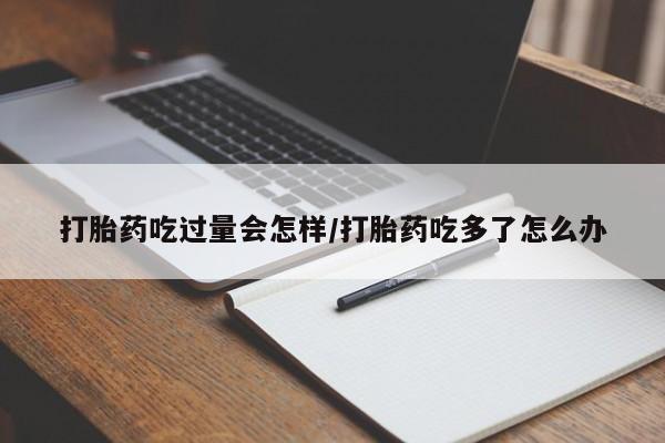 流产药网上专门卖店微信打胎药吃过量会怎样/打胎药吃多了怎么办