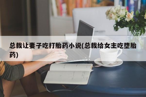 流产药网上专门卖店微信总裁让妻子吃打胎药小说(总裁给女主吃堕胎药)