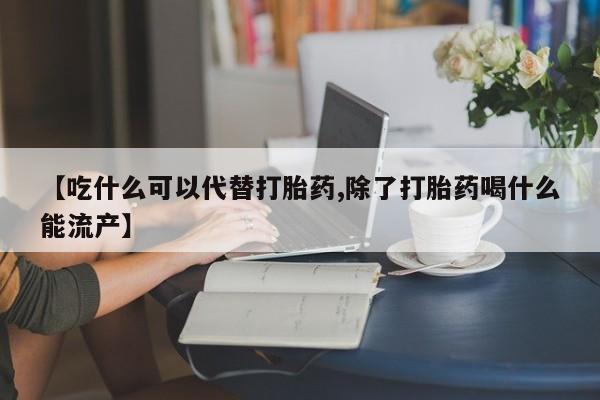 流产药网上专门卖店微信【吃什么可以代替打胎药,除了打胎药喝什么能流产】